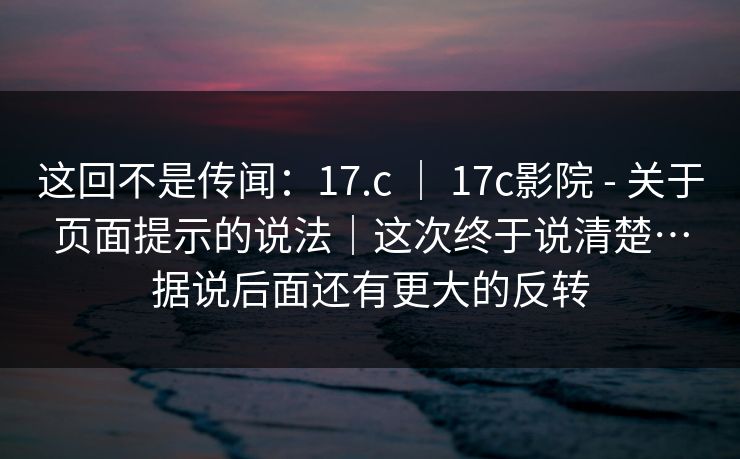 这回不是传闻：17.c ｜ 17c影院 - 关于页面提示的说法｜这次终于说清楚…据说后面还有更大的反转