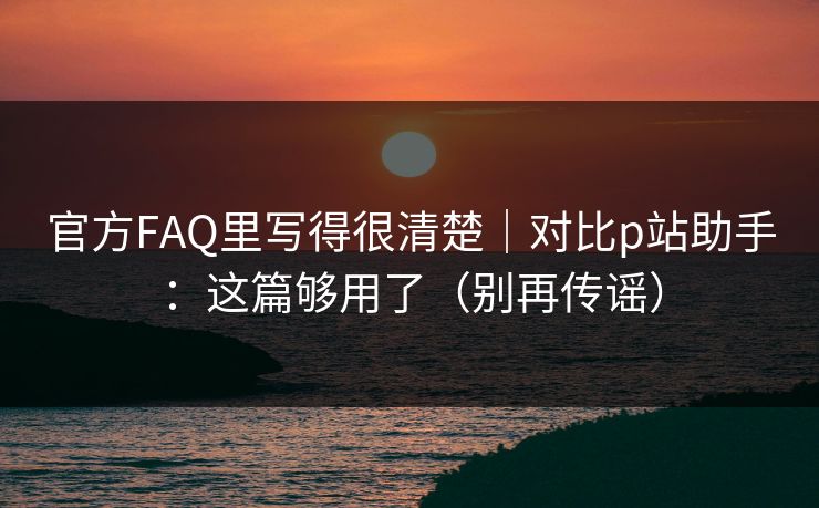 官方FAQ里写得很清楚｜对比p站助手：这篇够用了（别再传谣）