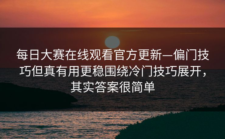 每日大赛在线观看官方更新—偏门技巧但真有用更稳围绕冷门技巧展开，其实答案很简单