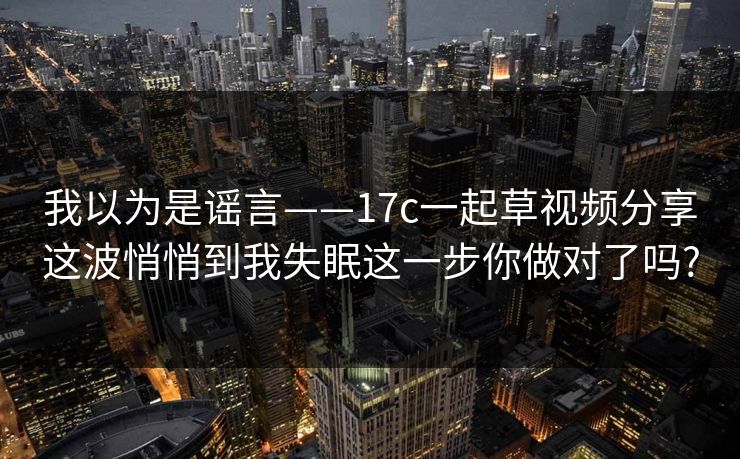 我以为是谣言——17c一起草视频分享这波悄悄到我失眠这一步你做对了吗?