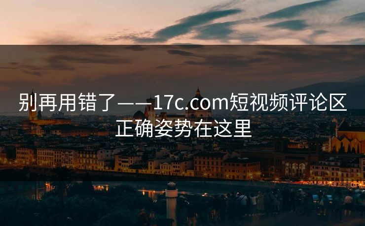 别再用错了——17c.com短视频评论区正确姿势在这里