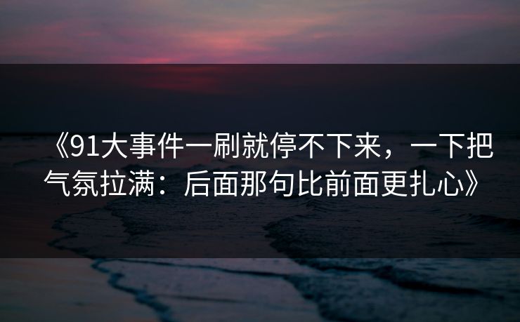 《91大事件一刷就停不下来,一下把气氛拉满:后面那句比前面更扎心》