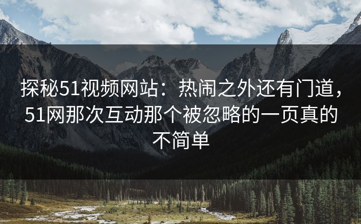 探秘51视频网站:热闹之外还有门道,51网那次互动那个被忽略的一页真的不简单